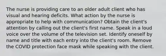 The nurse is providing care to an older adult client who has visual and hearing deficits. What action by the nurse is appropriate to help with communication? Obtain the client's attention by calling out the client's first name. Speak in a loud voice over the volume of the television set. Identify oneself by name and title with each entry into the client's room. Remove the COVID protection face mask while speaking with the client.