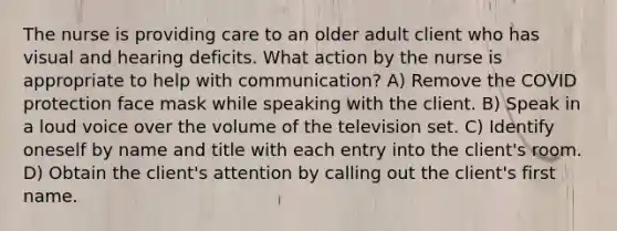 The nurse is providing care to an older adult client who has visual and hearing deficits. What action by the nurse is appropriate to help with communication? A) Remove the COVID protection face mask while speaking with the client. B) Speak in a loud voice over the volume of the television set. C) Identify oneself by name and title with each entry into the client's room. D) Obtain the client's attention by calling out the client's first name.