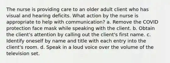 The nurse is providing care to an older adult client who has visual and hearing deficits. What action by the nurse is appropriate to help with communication? a. Remove the COVID protection face mask while speaking with the client. b. Obtain the client's attention by calling out the client's first name. c. Identify oneself by name and title with each entry into the client's room. d. Speak in a loud voice over the volume of the television set.