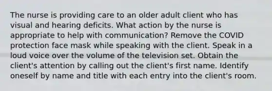 The nurse is providing care to an older adult client who has visual and hearing deficits. What action by the nurse is appropriate to help with communication? Remove the COVID protection face mask while speaking with the client. Speak in a loud voice over the volume of the television set. Obtain the client's attention by calling out the client's first name. Identify oneself by name and title with each entry into the client's room.