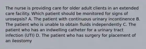 The nurse is providing care for older adult clients in an extended care facility. Which patient should be monitored for signs of urosepsis? A. The patient with continuous urinary incontinence B. The patient who is unable to obtain fluids independently C. The patient who has an indwelling catheter for a urinary tract infection (UTI) D. The patient who has surgery for placement of an ileostomy