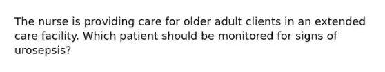 The nurse is providing care for older adult clients in an extended care facility. Which patient should be monitored for signs of urosepsis?