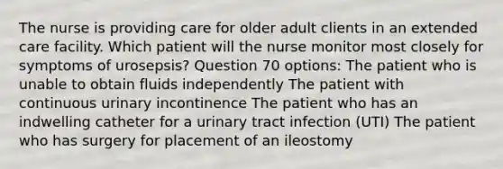 The nurse is providing care for older adult clients in an extended care facility. Which patient will the nurse monitor most closely for symptoms of urosepsis? Question 70 options: The patient who is unable to obtain fluids independently The patient with continuous urinary incontinence The patient who has an indwelling catheter for a urinary tract infection (UTI) The patient who has surgery for placement of an ileostomy