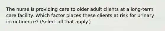 The nurse is providing care to older adult clients at a​ long-term care facility. Which factor places these clients at risk for urinary​ incontinence? (Select all that​ apply.)