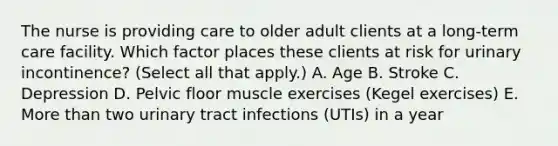 The nurse is providing care to older adult clients at a​ long-term care facility. Which factor places these clients at risk for urinary​ incontinence? (Select all that​ apply.) A. Age B. Stroke C. Depression D. Pelvic floor muscle exercises​ (Kegel exercises) E. More than two urinary tract infections​ (UTIs) in a year