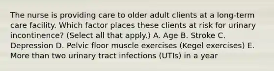 The nurse is providing care to older adult clients at a​ long-term care facility. Which factor places these clients at risk for urinary​ incontinence? (Select all that​ apply.) A. Age B. Stroke C. Depression D. Pelvic floor muscle exercises​ (Kegel exercises) E. More than two urinary tract infections​ (UTIs) in a year​