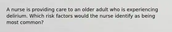 A nurse is providing care to an older adult who is experiencing delirium. Which risk factors would the nurse identify as being most common?