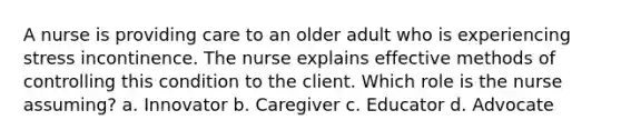 A nurse is providing care to an older adult who is experiencing stress incontinence. The nurse explains effective methods of controlling this condition to the client. Which role is the nurse assuming? a. Innovator b. Caregiver c. Educator d. Advocate