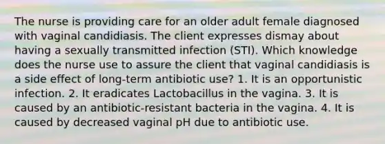 The nurse is providing care for an older adult female diagnosed with vaginal candidiasis. The client expresses dismay about having a sexually transmitted infection (STI). Which knowledge does the nurse use to assure the client that vaginal candidiasis is a side effect of long-term antibiotic use? 1. It is an opportunistic infection. 2. It eradicates Lactobacillus in the vagina. 3. It is caused by an antibiotic-resistant bacteria in the vagina. 4. It is caused by decreased vaginal pH due to antibiotic use.