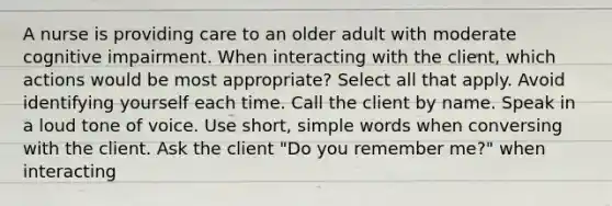 A nurse is providing care to an older adult with moderate cognitive impairment. When interacting with the client, which actions would be most appropriate? Select all that apply. Avoid identifying yourself each time. Call the client by name. Speak in a loud tone of voice. Use short, simple words when conversing with the client. Ask the client "Do you remember me?" when interacting