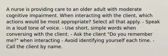 A nurse is providing care to an older adult with moderate cognitive impairment. When interacting with the client, which actions would be most appropriate? Select all that apply. - Speak in a loud tone of voice. - Use short, simple words when conversing with the client. - Ask the client "Do you remember me?" when interacting - Avoid identifying yourself each time. - Call the client by name.