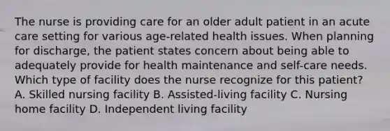 The nurse is providing care for an older adult patient in an acute care setting for various age-related health issues. When planning for discharge, the patient states concern about being able to adequately provide for health maintenance and self-care needs. Which type of facility does the nurse recognize for this patient? A. Skilled nursing facility B. Assisted-living facility C. Nursing home facility D. Independent living facility