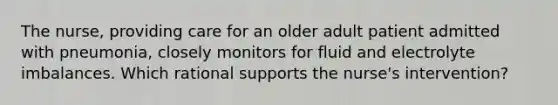 The nurse, providing care for an older adult patient admitted with pneumonia, closely monitors for fluid and electrolyte imbalances. Which rational supports the nurse's intervention?