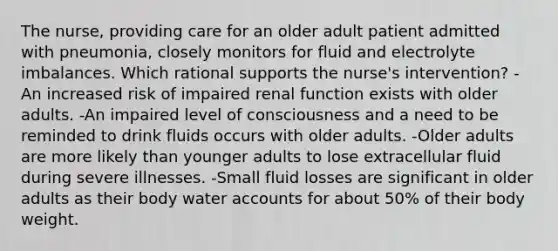 The nurse, providing care for an older adult patient admitted with pneumonia, closely monitors for fluid and electrolyte imbalances. Which rational supports the nurse's intervention? -An increased risk of impaired renal function exists with older adults. -An impaired level of consciousness and a need to be reminded to drink fluids occurs with older adults. -Older adults are more likely than younger adults to lose extracellular fluid during severe illnesses. -Small fluid losses are significant in older adults as their body water accounts for about 50% of their body weight.