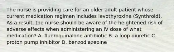 The nurse is providing care for an older adult patient whose current medication regimen includes levothyroxine (Synthroid). As a result, the nurse should be aware of the heightened risk of adverse effects when administering an IV dose of what medication? A. fluoroquinalone antibiotic B. a loop diuretic C. proton pump inhibitor D. benzodiazepine