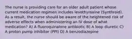 The nurse is providing care for an older adult patient whose current medication regimen includes levothyroxine (Synthroid). As a result, the nurse should be aware of the heightened risk of adverse effects when administering an IV dose of what medication? A) A fluoroquinalone antibiotic B) A loop diuretic C) A proton pump inhibitor (PPI) D) A benzodiazepine