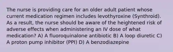 The nurse is providing care for an older adult patient whose current medication regimen includes levothyroxine (Synthroid). As a result, the nurse should be aware of the heightened risk of adverse effects when administering an IV dose of what medication? A) A fluoroquinalone antibiotic B) A loop diuretic C) A proton pump inhibitor (PPI) D) A benzodiazepine