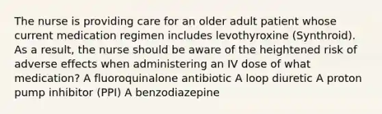 The nurse is providing care for an older adult patient whose current medication regimen includes levothyroxine (Synthroid). As a result, the nurse should be aware of the heightened risk of adverse effects when administering an IV dose of what medication? A fluoroquinalone antibiotic A loop diuretic A proton pump inhibitor (PPI) A benzodiazepine