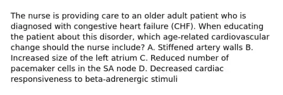 The nurse is providing care to an older adult patient who is diagnosed with congestive heart failure (CHF). When educating the patient about this disorder, which age-related cardiovascular change should the nurse include? A. Stiffened artery walls B. Increased size of the left atrium C. Reduced number of pacemaker cells in the SA node D. Decreased cardiac responsiveness to beta-adrenergic stimuli