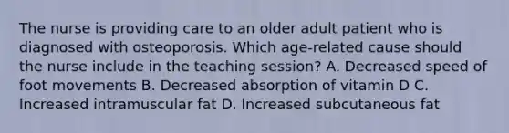 The nurse is providing care to an older adult patient who is diagnosed with osteoporosis. Which age-related cause should the nurse include in the teaching session? A. Decreased speed of foot movements B. Decreased absorption of vitamin D C. Increased intramuscular fat D. Increased subcutaneous fat