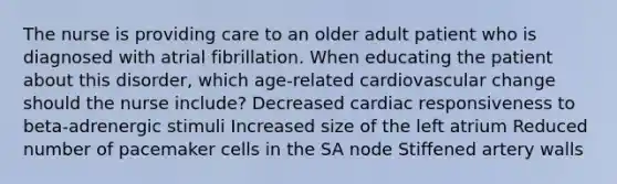 The nurse is providing care to an older adult patient who is diagnosed with atrial fibrillation. When educating the patient about this disorder, which age-related cardiovascular change should the nurse include? Decreased cardiac responsiveness to beta-adrenergic stimuli Increased size of the left atrium Reduced number of pacemaker cells in the SA node Stiffened artery walls