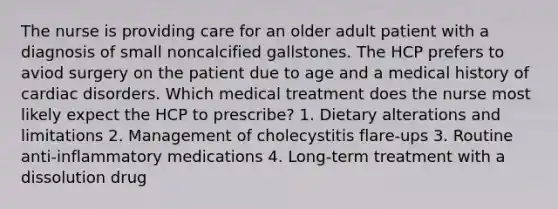 The nurse is providing care for an older adult patient with a diagnosis of small noncalcified gallstones. The HCP prefers to aviod surgery on the patient due to age and a medical history of cardiac disorders. Which medical treatment does the nurse most likely expect the HCP to prescribe? 1. Dietary alterations and limitations 2. Management of cholecystitis flare-ups 3. Routine anti-inflammatory medications 4. Long-term treatment with a dissolution drug