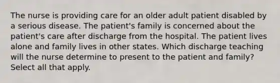 The nurse is providing care for an older adult patient disabled by a serious disease. The patient's family is concerned about the patient's care after discharge from the hospital. The patient lives alone and family lives in other states. Which discharge teaching will the nurse determine to present to the patient and family? Select all that apply.