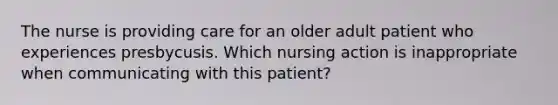 The nurse is providing care for an older adult patient who experiences presbycusis. Which nursing action is inappropriate when communicating with this patient?