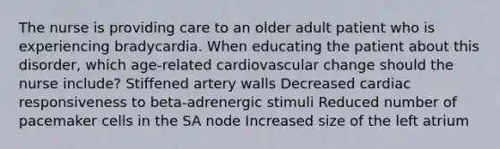 The nurse is providing care to an older adult patient who is experiencing bradycardia. When educating the patient about this disorder, which age-related cardiovascular change should the nurse include? Stiffened artery walls Decreased cardiac responsiveness to beta-adrenergic stimuli Reduced number of pacemaker cells in the SA node Increased size of the left atrium