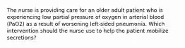 The nurse is providing care for an older adult patient who is experiencing low partial pressure of oxygen in arterial blood (PaO2) as a result of worsening left-sided pneumonia. Which intervention should the nurse use to help the patient mobilize secretions?