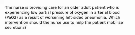 The nurse is providing care for an older adult patient who is experiencing low partial pressure of oxygen in arterial blood (PaO2) as a result of worsening left-sided pneumonia. Which intervention should the nurse use to help the patient mobilize secretions?