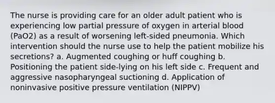 The nurse is providing care for an older adult patient who is experiencing low partial pressure of oxygen in arterial blood (PaO2) as a result of worsening left-sided pneumonia. Which intervention should the nurse use to help the patient mobilize his secretions? a. Augmented coughing or huff coughing b. Positioning the patient side-lying on his left side c. Frequent and aggressive nasopharyngeal suctioning d. Application of noninvasive positive pressure ventilation (NIPPV)