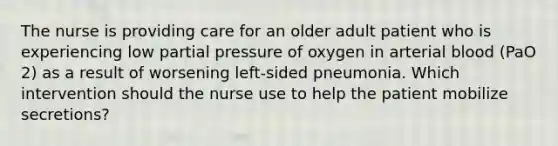 The nurse is providing care for an older adult patient who is experiencing low partial pressure of oxygen in arterial blood (PaO 2) as a result of worsening left-sided pneumonia. Which intervention should the nurse use to help the patient mobilize secretions?