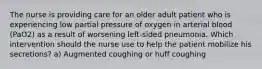 The nurse is providing care for an older adult patient who is experiencing low partial pressure of oxygen in arterial blood (PaO2) as a result of worsening left-sided pneumonia. Which intervention should the nurse use to help the patient mobilize his secretions? a) Augmented coughing or huff coughing