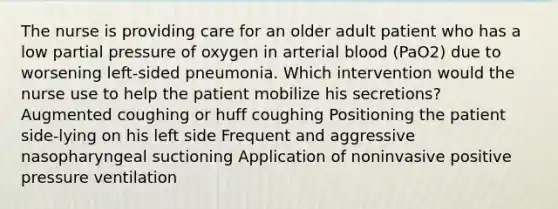 The nurse is providing care for an older adult patient who has a low partial pressure of oxygen in arterial blood (PaO2) due to worsening left-sided pneumonia. Which intervention would the nurse use to help the patient mobilize his secretions? Augmented coughing or huff coughing Positioning the patient side-lying on his left side Frequent and aggressive nasopharyngeal suctioning Application of noninvasive positive pressure ventilation