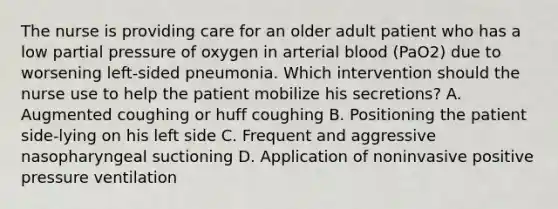 The nurse is providing care for an older adult patient who has a low partial pressure of oxygen in arterial blood (PaO2) due to worsening left-sided pneumonia. Which intervention should the nurse use to help the patient mobilize his secretions? A. Augmented coughing or huff coughing B. Positioning the patient side-lying on his left side C. Frequent and aggressive nasopharyngeal suctioning D. Application of noninvasive positive pressure ventilation