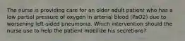 The nurse is providing care for an older adult patient who has a low partial pressure of oxygen in arterial blood (PaO2) due to worsening left-sided pneumonia. Which intervention should the nurse use to help the patient mobilize his secretions?