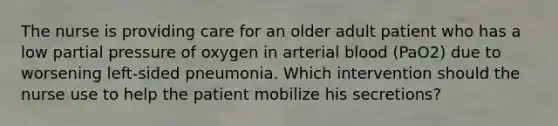 The nurse is providing care for an older adult patient who has a low partial pressure of oxygen in arterial blood (PaO2) due to worsening left-sided pneumonia. Which intervention should the nurse use to help the patient mobilize his secretions?