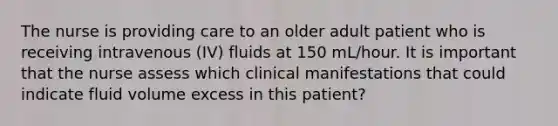 The nurse is providing care to an older adult patient who is receiving intravenous (IV) fluids at 150 mL/hour. It is important that the nurse assess which clinical manifestations that could indicate fluid volume excess in this patient?