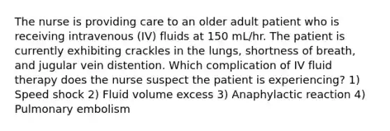 The nurse is providing care to an older adult patient who is receiving intravenous (IV) fluids at 150 mL/hr. The patient is currently exhibiting crackles in the lungs, shortness of breath, and jugular vein distention. Which complication of IV fluid therapy does the nurse suspect the patient is experiencing? 1) Speed shock 2) Fluid volume excess 3) Anaphylactic reaction 4) Pulmonary embolism