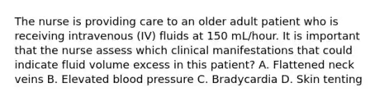 The nurse is providing care to an older adult patient who is receiving intravenous (IV) fluids at 150 mL/hour. It is important that the nurse assess which clinical manifestations that could indicate fluid volume excess in this patient? A. Flattened neck veins B. Elevated <a href='https://www.questionai.com/knowledge/kD0HacyPBr-blood-pressure' class='anchor-knowledge'>blood pressure</a> C. Bradycardia D. Skin tenting