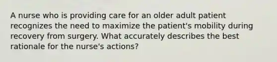 A nurse who is providing care for an older adult patient recognizes the need to maximize the patient's mobility during recovery from surgery. What accurately describes the best rationale for the nurse's actions?