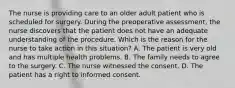 The nurse is providing care to an older adult patient who is scheduled for surgery. During the preoperative assessment, the nurse discovers that the patient does not have an adequate understanding of the procedure. Which is the reason for the nurse to take action in this situation? A. The patient is very old and has multiple health problems. B. The family needs to agree to the surgery. C. The nurse witnessed the consent. D. The patient has a right to informed consent.