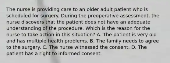 The nurse is providing care to an older adult patient who is scheduled for surgery. During the preoperative assessment, the nurse discovers that the patient does not have an adequate understanding of the procedure. Which is the reason for the nurse to take action in this situation? A. The patient is very old and has multiple health problems. B. The family needs to agree to the surgery. C. The nurse witnessed the consent. D. The patient has a right to informed consent.