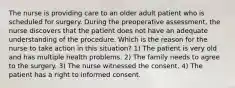 The nurse is providing care to an older adult patient who is scheduled for surgery. During the preoperative assessment, the nurse discovers that the patient does not have an adequate understanding of the procedure. Which is the reason for the nurse to take action in this situation? 1) The patient is very old and has multiple health problems. 2) The family needs to agree to the surgery. 3) The nurse witnessed the consent. 4) The patient has a right to informed consent.