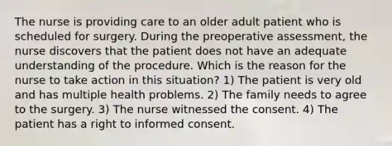 The nurse is providing care to an older adult patient who is scheduled for surgery. During the preoperative assessment, the nurse discovers that the patient does not have an adequate understanding of the procedure. Which is the reason for the nurse to take action in this situation? 1) The patient is very old and has multiple health problems. 2) The family needs to agree to the surgery. 3) The nurse witnessed the consent. 4) The patient has a right to informed consent.