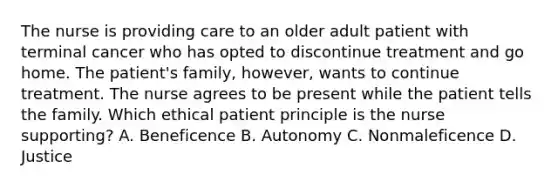 The nurse is providing care to an older adult patient with terminal cancer who has opted to discontinue treatment and go home. The patient's family, however, wants to continue treatment. The nurse agrees to be present while the patient tells the family. Which ethical patient principle is the nurse supporting? A. Beneficence B. Autonomy C. Nonmaleficence D. Justice