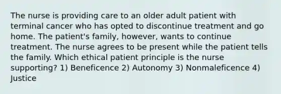 The nurse is providing care to an older adult patient with terminal cancer who has opted to discontinue treatment and go home. The patient's family, however, wants to continue treatment. The nurse agrees to be present while the patient tells the family. Which ethical patient principle is the nurse supporting? 1) Beneficence 2) Autonomy 3) Nonmaleficence 4) Justice