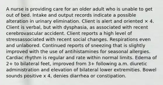 A nurse is providing care for an older adult who is unable to get out of bed. Intake and output records indicate a possible alteration in urinary elimination. Client is alert and oriented × 4. Client is verbal, but with dysphasia, as associated with recent cerebrovascular accident. Client reports a high level of stressassociated with recent social changes. Respirations even and unlabored. Continued reports of sneezing that is slightly improved with the use of antihistamines for seasonal allergies. Cardiac rhythm is regular and rate within normal limits. Edema of 2+ to bilateral feet, improved from 3+ following a.m. diuretic administration and elevation of bilateral lower extremities. Bowel sounds positive x 4, denies diarrhea or constipation.