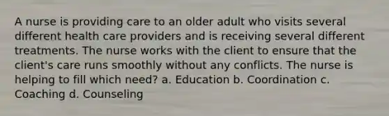 A nurse is providing care to an older adult who visits several different health care providers and is receiving several different treatments. The nurse works with the client to ensure that the client's care runs smoothly without any conflicts. The nurse is helping to fill which need? a. Education b. Coordination c. Coaching d. Counseling